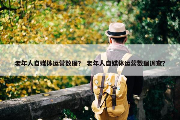 老年人自媒体运营数据？ 老年人自媒体运营数据调查？
