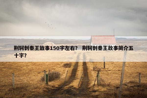 荆轲刺秦王故事150字左右？ 荆轲刺秦王故事简介五十字？