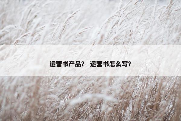 运营书产品? 运营书怎么写? 运营书产品? 运营书怎么写?