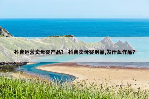 抖音运营卖母婴产品？ 抖音卖母婴用品,发什么作品？