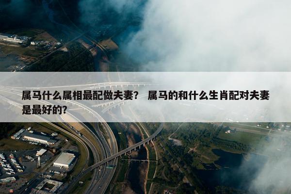 属马什么属相最配做夫妻？ 属马的和什么生肖配对夫妻是最好的？