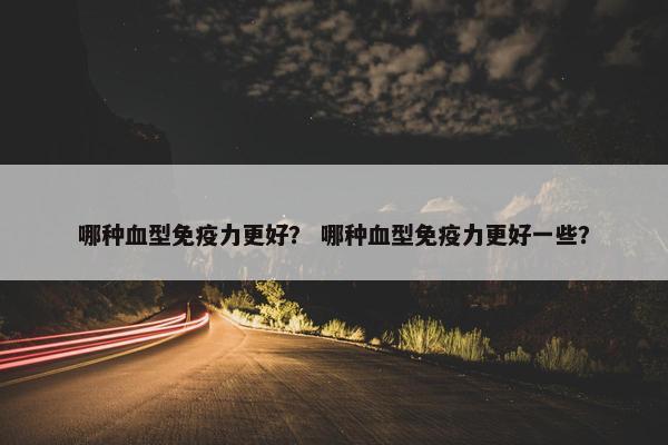 哪种血型免疫力更好？ 哪种血型免疫力更好一些？