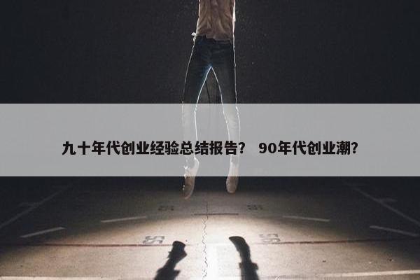 九十年代创业经验总结报告？ 90年代创业潮？
