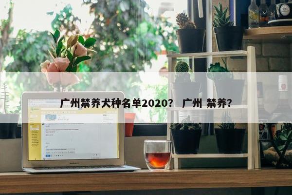 广州禁养犬种名单2020？ 广州 禁养？
