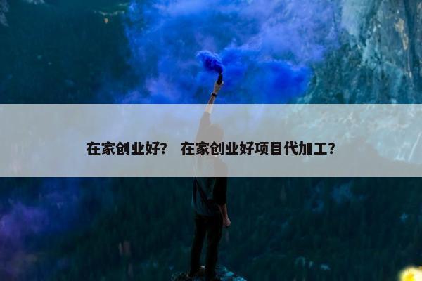 在家创业好？ 在家创业好项目代加工？