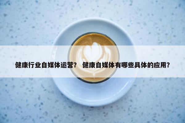 健康行业自媒体运营？ 健康自媒体有哪些具体的应用？