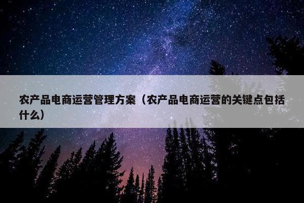 农产品电商运营管理方案（农产品电商运营的关键点包括什么）