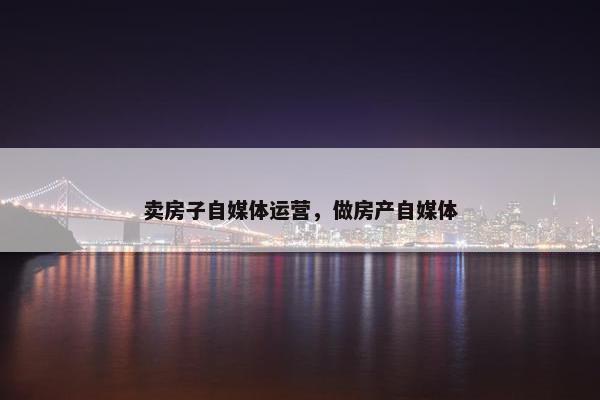 卖房子自媒体运营，做房产自媒体