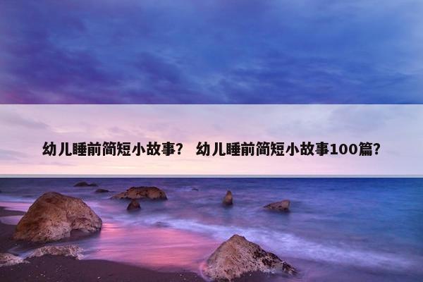 幼儿睡前简短小故事？ 幼儿睡前简短小故事100篇？