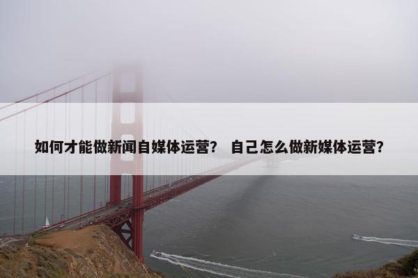 如何才能做新闻自媒体运营? 自己怎么做新媒体运营? 如何才能做新闻自媒体运营? 自己怎么做新媒体运营?