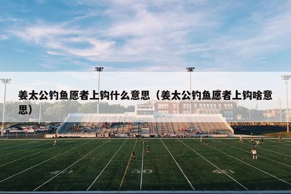 姜太公钓鱼愿者上钩什么意思(姜太公钓鱼愿者上钩啥意思) 姜太公钓鱼愿者上钩什么意思(姜太公钓鱼愿者上钩啥意思)