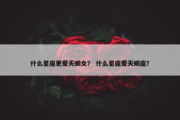 什么星座更爱天蝎女？ 什么星座爱天蝎座？