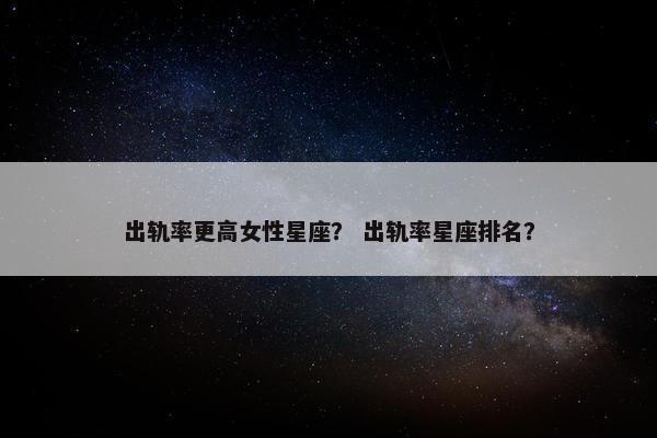 出轨率更高女性星座？ 出轨率星座排名？