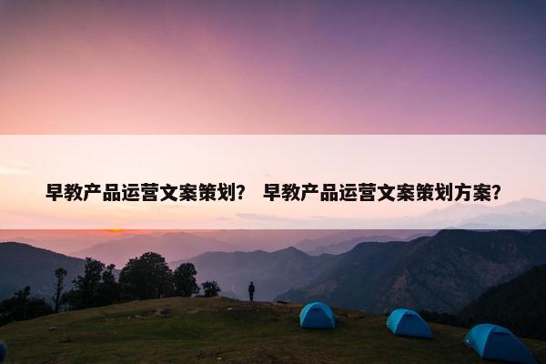 早教产品运营文案策划？ 早教产品运营文案策划方案？