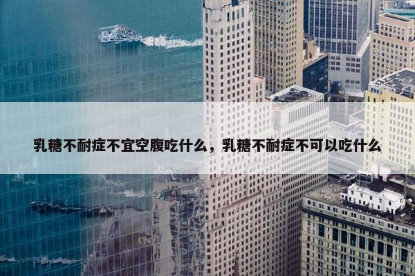 乳糖不耐症不宜空腹吃什么，乳糖不耐症不可以吃什么