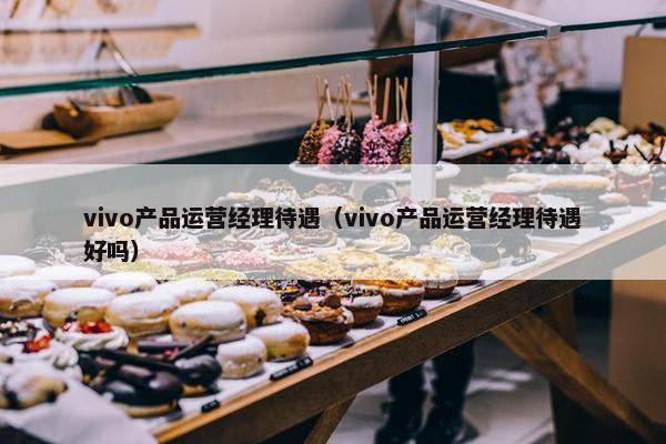 vivo产品运营经理待遇（vivo产品运营经理待遇好吗）