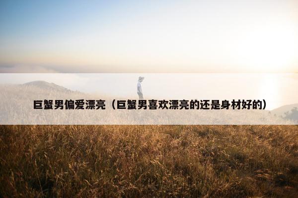 巨蟹男偏爱漂亮（巨蟹男喜欢漂亮的还是身材好的）