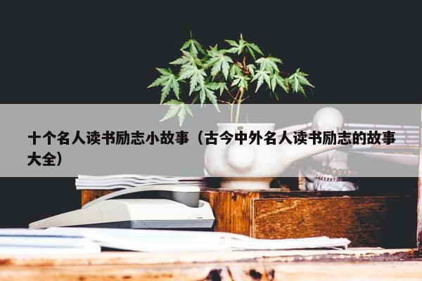 十个名人读书励志小故事（古今中外名人读书励志的故事大全）