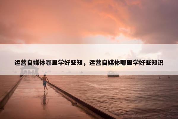 运营自媒体哪里学好些知，运营自媒体哪里学好些知识