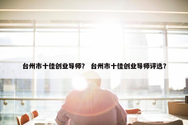 台州市十佳创业导师？ 台州市十佳创业导师评选？