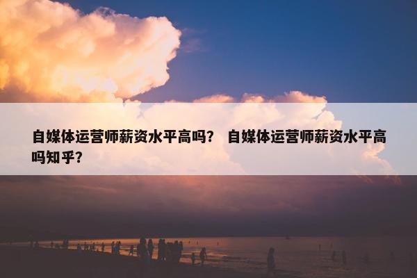 自媒体运营师薪资水平高吗？ 自媒体运营师薪资水平高吗知乎？