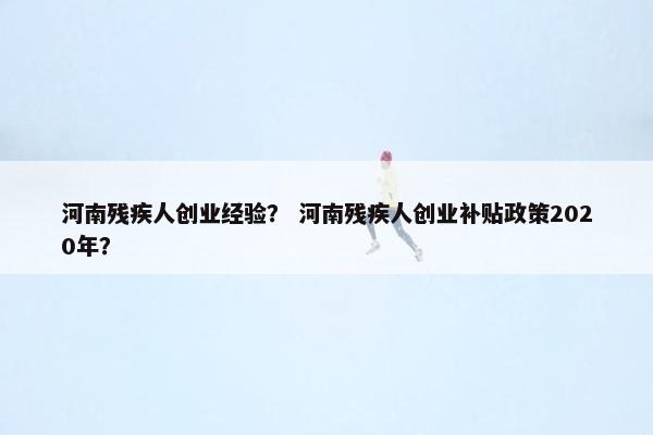 河南残疾人创业经验？ 河南残疾人创业补贴政策2020年？