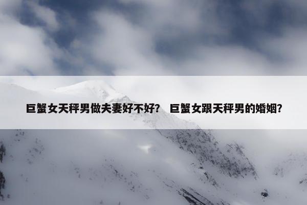 巨蟹女天秤男做夫妻好不好？ 巨蟹女跟天秤男的婚姻？