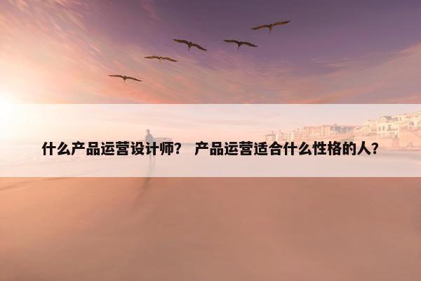 什么产品运营设计师？ 产品运营适合什么性格的人？