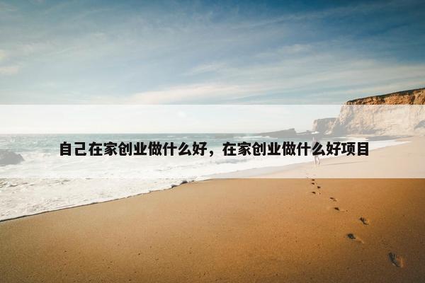 自己在家创业做什么好，在家创业做什么好项目