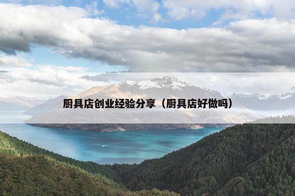 厨具店创业经验分享（厨具店好做吗）