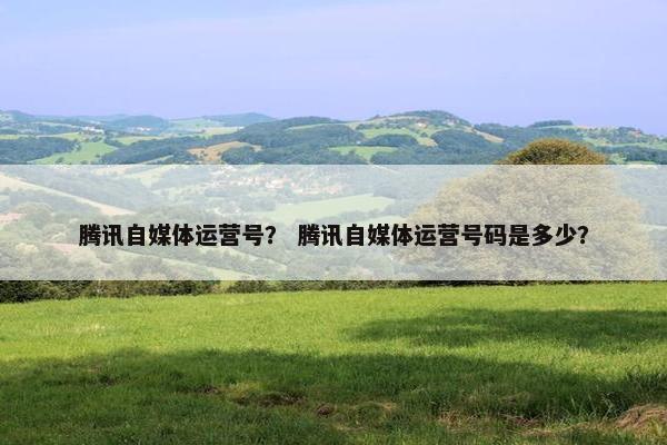 腾讯自媒体运营号? 腾讯自媒体运营号码是多少? 腾讯自媒体运营号? 腾讯自媒体运营号码是多少?