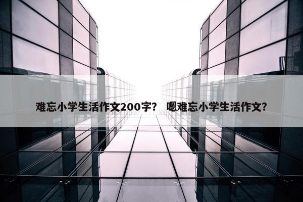 难忘小学生活作文200字？ 嗯难忘小学生活作文？