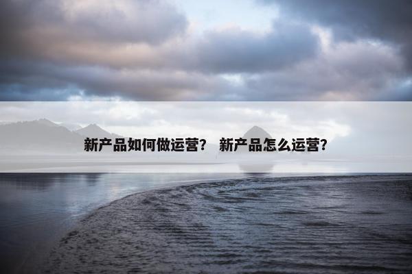 新产品如何做运营？ 新产品怎么运营？