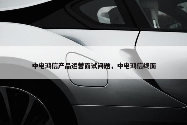 中电鸿信产品运营面试问题，中电鸿信终面