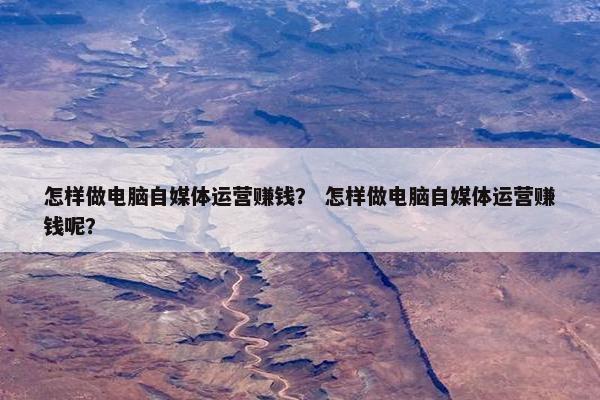 怎样做电脑自媒体运营赚钱？ 怎样做电脑自媒体运营赚钱呢？