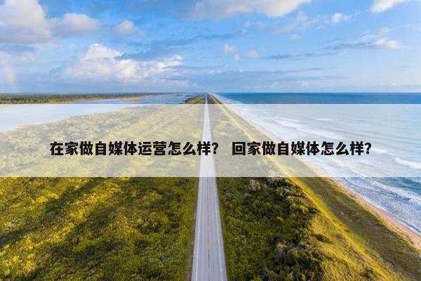 在家做自媒体运营怎么样？ 回家做自媒体怎么样？