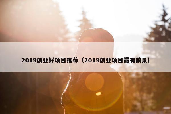 2019创业好项目推荐（2019创业项目最有前景）