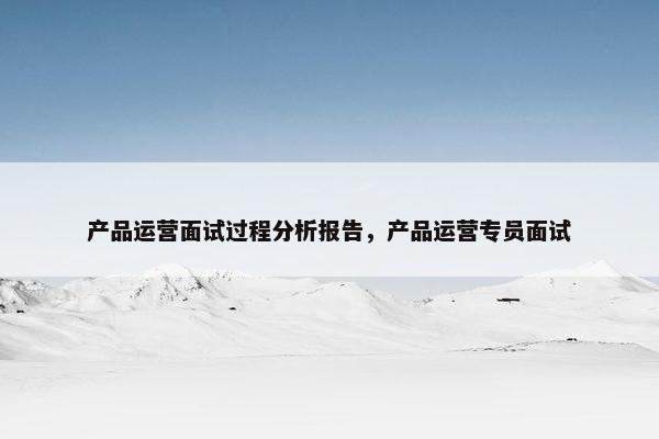 产品运营面试过程分析报告，产品运营专员面试