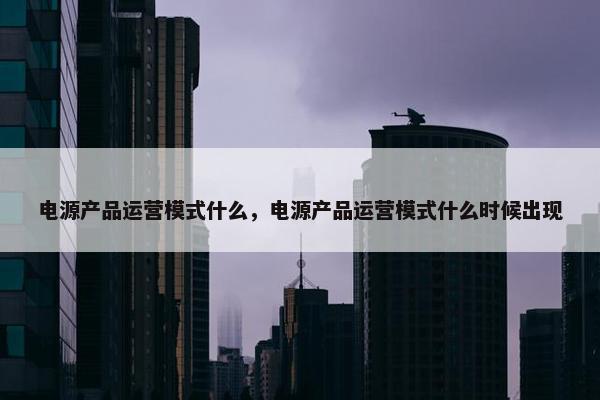 电源产品运营模式什么，电源产品运营模式什么时候出现