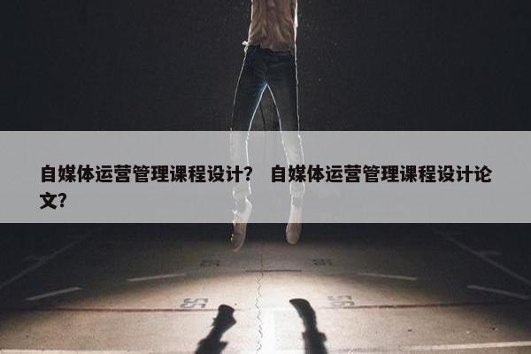 自媒体运营管理课程设计？ 自媒体运营管理课程设计论文？