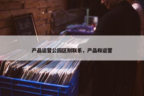 产品运营公园区别联系,产品和运营 产品运营公园区别联系,产品和运营