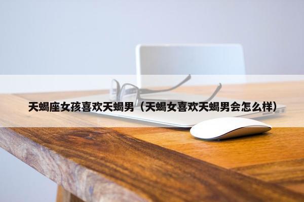 天蝎座女孩喜欢天蝎男（天蝎女喜欢天蝎男会怎么样）