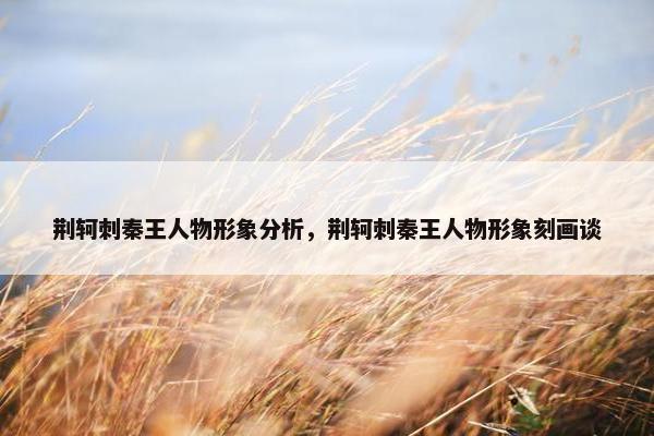 荆轲刺秦王人物形象分析,荆轲刺秦王人物形象刻画谈